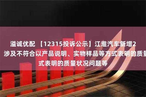 溢诚优配 【12315投诉公示】江淮汽车新增2件投诉公示，涉及不符合以产品说明、实物样品等方式表明的质量状况问题等