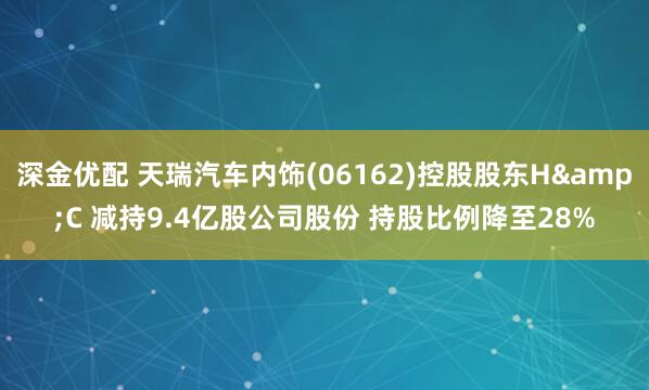 深金优配 天瑞汽车内饰(06162)控股股东H&C 减持9.4亿股公司股份 持股比例降至28%
