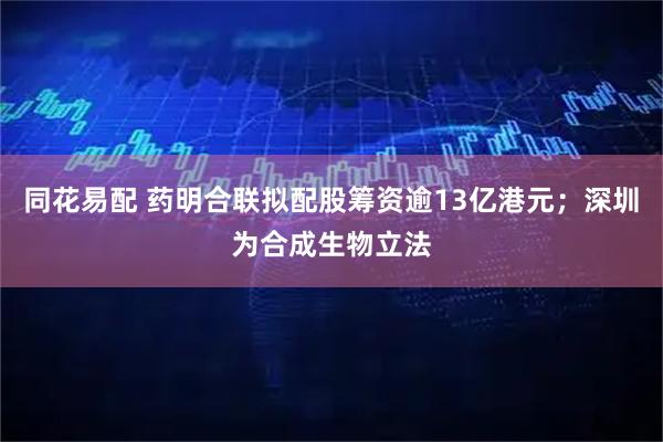 同花易配 药明合联拟配股筹资逾13亿港元；深圳为合成生物立法