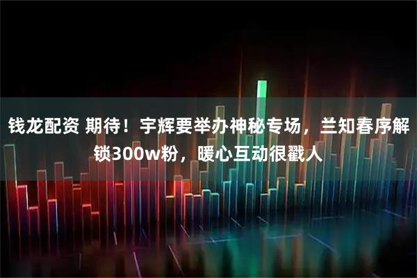 钱龙配资 期待！宇辉要举办神秘专场，兰知春序解锁300w粉，暖心互动很戳人