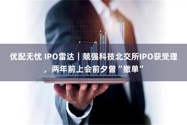 优配无忧 IPO雷达|兢强科技北交所IPO获受理,两年前上会前夕曾“撤单”