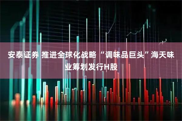 安泰证券 推进全球化战略 “调味品巨头”海天味业筹划发行H股