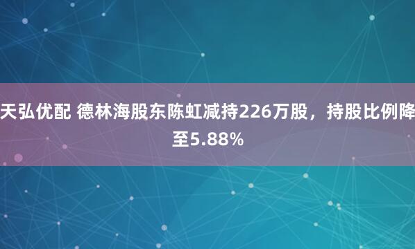 天弘优配 德林海股东陈虹减持226万股，持股比例降至5.88%