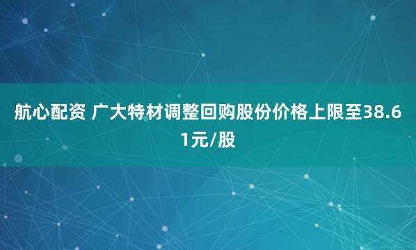 航心配资 广大特材调整回购股份价格上限至38.61元/股