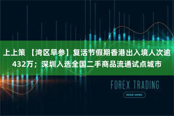 上上策 【湾区早参】复活节假期香港出入境人次逾432万；深圳入选全国二手商品流通试点城市