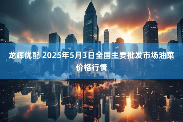 龙辉优配 2025年5月3日全国主要批发市场油菜价格行情