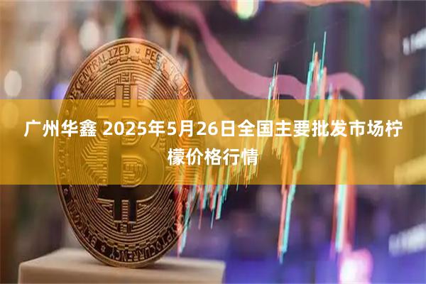 广州华鑫 2025年5月26日全国主要批发市场柠檬价格行情
