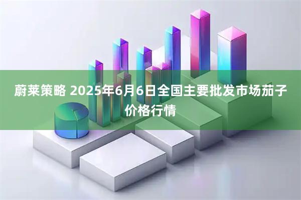 蔚莱策略 2025年6月6日全国主要批发市场茄子价格行情