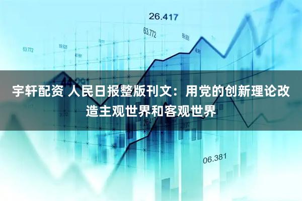 宇轩配资 人民日报整版刊文：用党的创新理论改造主观世界和客观世界
