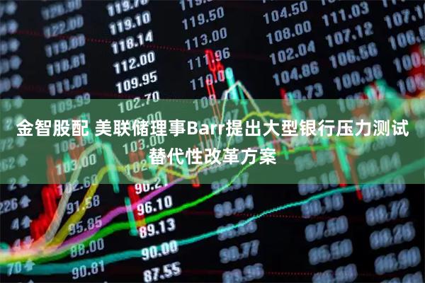 金智股配 美联储理事Barr提出大型银行压力测试替代性改革方案