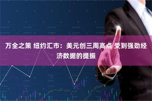 万全之策 纽约汇市：美元创三周高点 受到强劲经济数据的提振