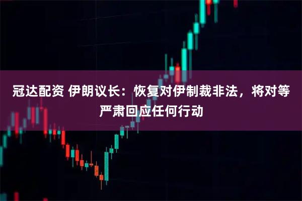 冠达配资 伊朗议长：恢复对伊制裁非法，将对等严肃回应任何行动