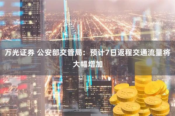 万光证券 公安部交管局：预计7日返程交通流量将大幅增加