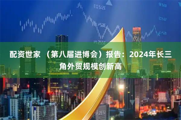 配资世家 （第八届进博会）报告：2024年长三角外贸规模创新高
