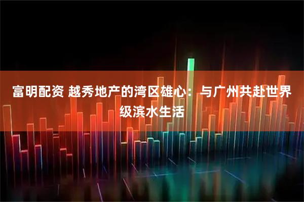 富明配资 越秀地产的湾区雄心：与广州共赴世界级滨水生活