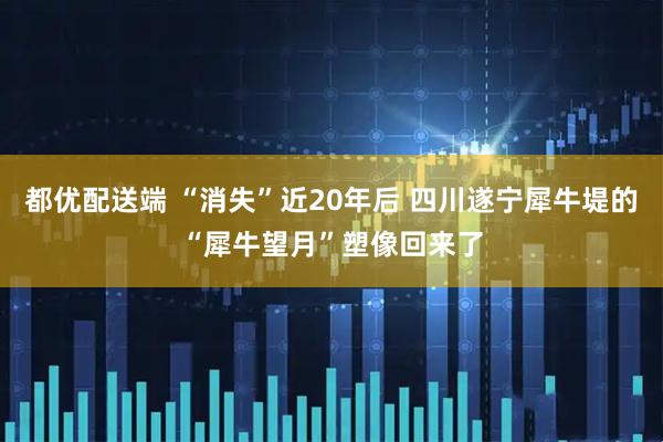 都优配送端 “消失”近20年后 四川遂宁犀牛堤的“犀牛望月”塑像回来了