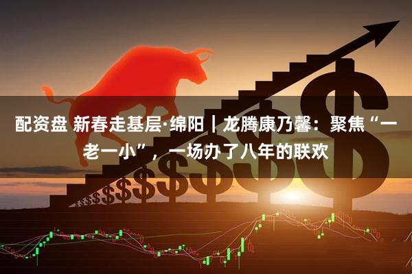 配资盘 新春走基层·绵阳｜龙腾康乃馨：聚焦“一老一小”，一场办了八年的联欢