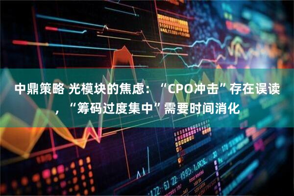 中鼎策略 光模块的焦虑：“CPO冲击”存在误读，“筹码过度集中”需要时间消化