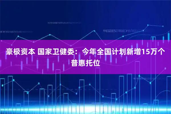 豪极资本 国家卫健委：今年全国计划新增15万个普惠托位