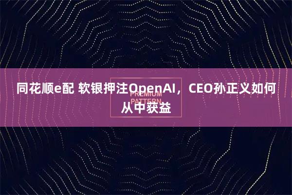 同花顺e配 软银押注OpenAI，CEO孙正义如何从中获益