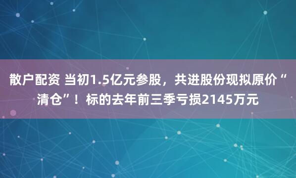 散户配资 当初1.5亿元参股，共进股份现拟原价“清仓”！标的去年前三季亏损2145万元