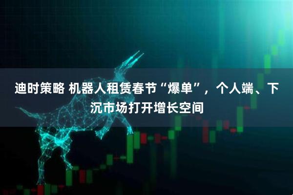 迪时策略 机器人租赁春节“爆单”，个人端、下沉市场打开增长空间