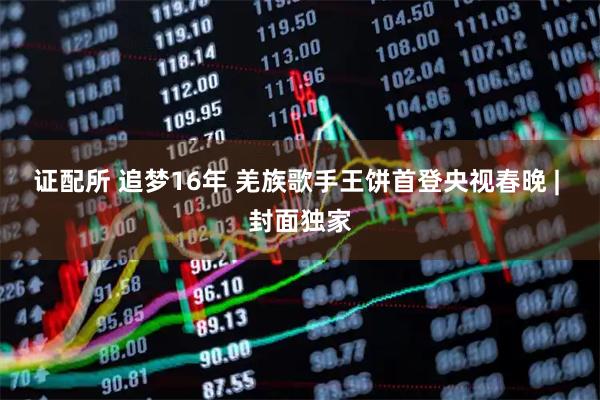 证配所 追梦16年 羌族歌手王饼首登央视春晚 | 封面独家