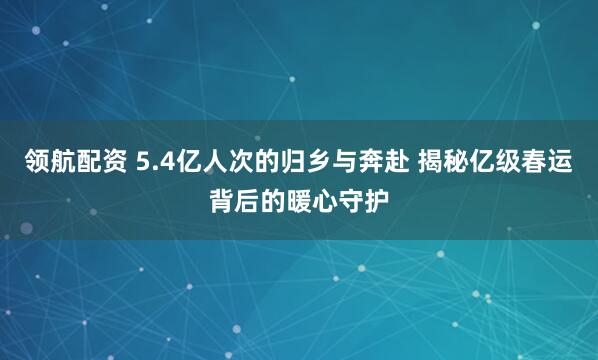领航配资 5.4亿人次的归乡与奔赴 揭秘亿级春运背后的暖心守护