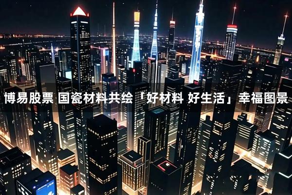 博易股票 国瓷材料共绘「好材料 好生活」幸福图景