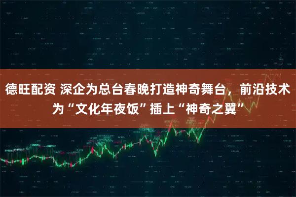 德旺配资 深企为总台春晚打造神奇舞台，前沿技术为“文化年夜饭”插上“神奇之翼”