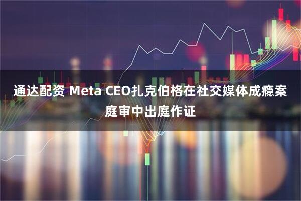 通达配资 Meta CEO扎克伯格在社交媒体成瘾案庭审中出庭作证