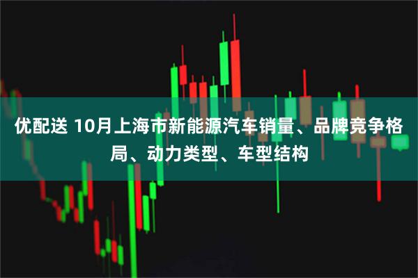 优配送 10月上海市新能源汽车销量、品牌竞争格局、动力类型、车型结构