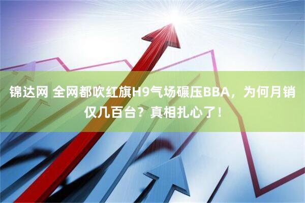 锦达网 全网都吹红旗H9气场碾压BBA，为何月销仅几百台？真相扎心了！