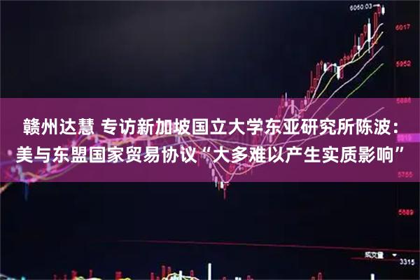 赣州达慧 专访新加坡国立大学东亚研究所陈波：美与东盟国家贸易协议“大多难以产生实质影响”