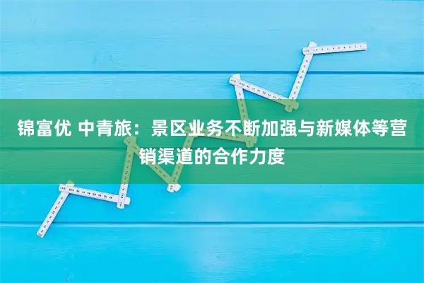 锦富优 中青旅：景区业务不断加强与新媒体等营销渠道的合作力度