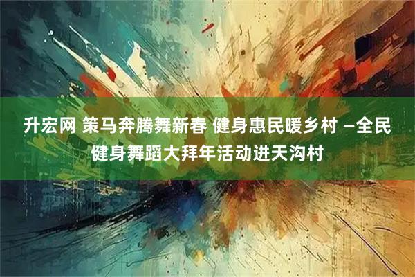 升宏网 策马奔腾舞新春 健身惠民暖乡村 —全民健身舞蹈大拜年活动进天沟村