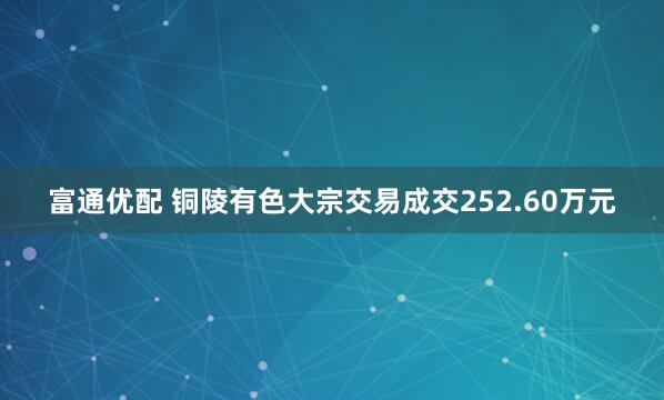 富通优配 铜陵有色大宗交易成交252.60万元
