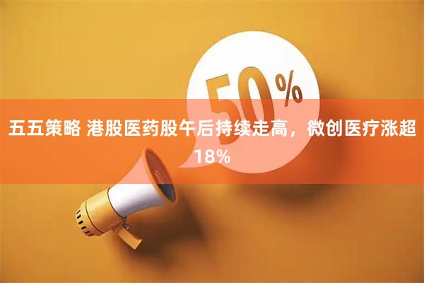 五五策略 港股医药股午后持续走高，微创医疗涨超18%
