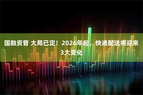 国融资管 大局已定！2026年起，快递配送将迎来3大变化