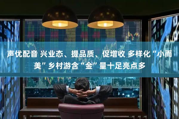 声优配音 兴业态、提品质、促增收 多样化“小而美”乡村游含“金”量十足亮点多